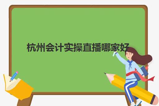 杭州会计实操直播哪家好(会计电算化)