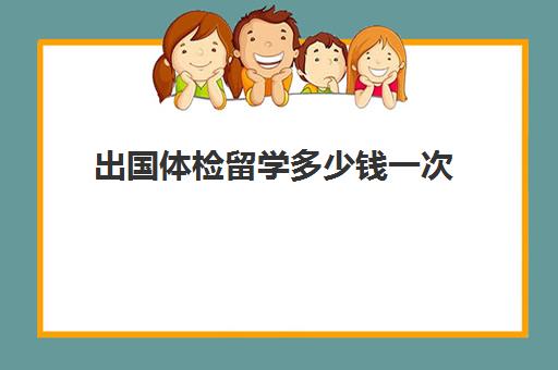 出国体检留学多少钱一次(留学生出国体检项目)