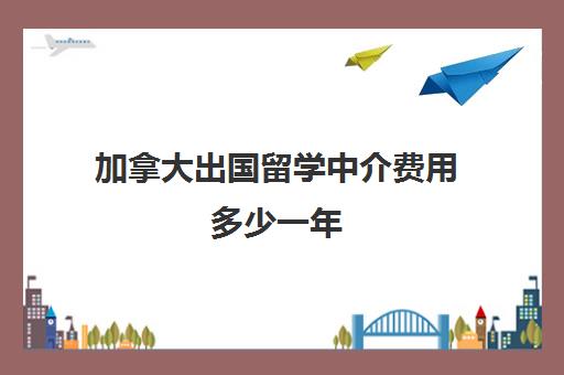 加拿大出国留学中介费用多少一年(欧洲留学中介费多少钱)