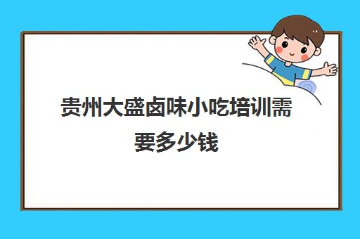 贵州大盛卤味小吃培训需要多少钱(卤菜培训班哪里最正宗)