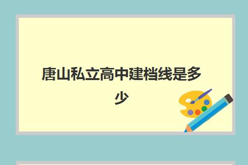 唐山私立高中建档线是多少(2025年唐山高中录取分数线)