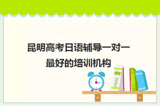 昆明高考日语辅导一对一最好的培训机构(昆明高考补课机构排名)