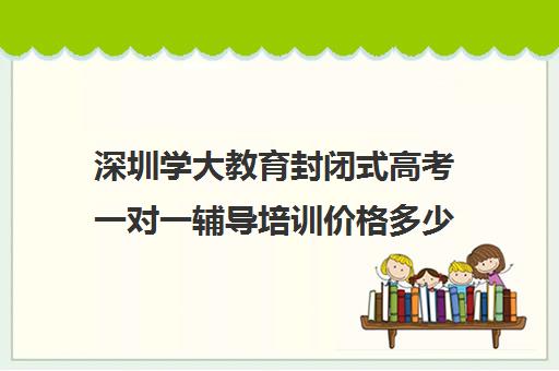 深圳学大教育封闭式高考一对一辅导培训价格多少钱(学大教育学费多少)