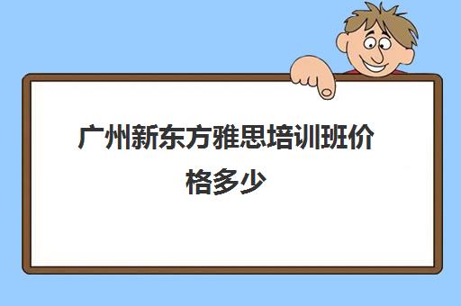 广州新东方雅思培训班价格多少(广州雅思培训机构哪家好)