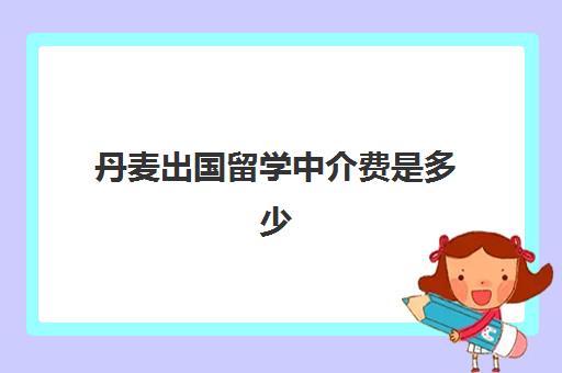 丹麦出国留学中介费是多少(出国留学找中介需要注意哪些事项)