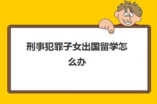 刑事犯罪子女出国留学怎么办(职务犯罪对子女的影响)