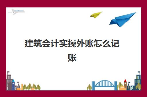 建筑会计实操外账怎么记账(建筑工程财务怎么做账)