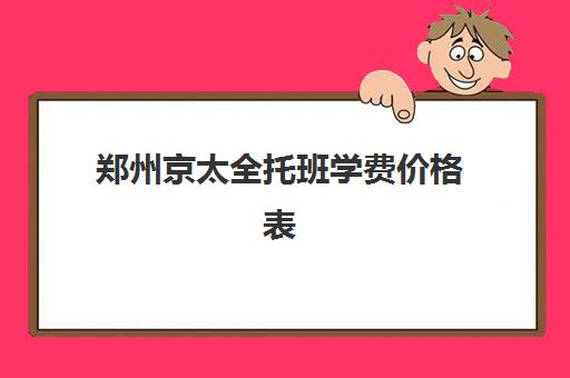 郑州京太全托班学费价格表(幼儿园全托班多少钱一学期)