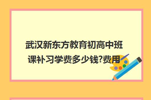 武汉新东方教育初高中班课补习学费多少钱?费用一览表