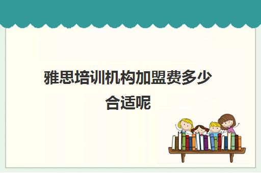 雅思培训机构加盟费多少合适呢(雅思培训费用大概要多少钱?)