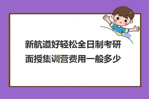 新航道好轻松全日制考研面授集训营费用一般多少钱（新航道考研英语价目表）