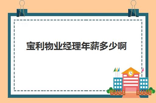 宝利物业经理年薪多少啊(保利物业工程部人均工资是多少)