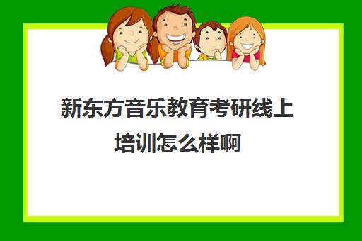 新东方音乐教育考研线上培训怎么样啊(新东方考研集训营怎么样)