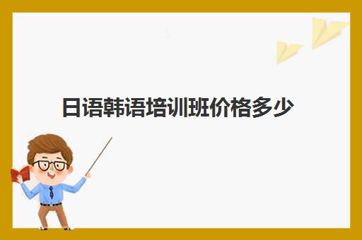 日语韩语培训班价格多少(报一个韩语培训班要多少钱)