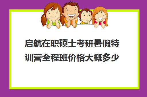 启航在职硕士考研暑假特训营全程班价格大概多少钱（启航考研培训价目表）