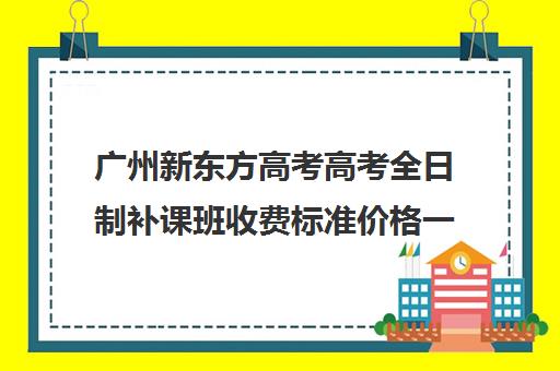 广州新东方高考高考全日制补课班收费标准价格一览(高三全日制补课一般多少钱)