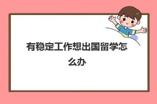 有稳定工作想出国留学怎么办(工作后想出国留学有哪些途径)