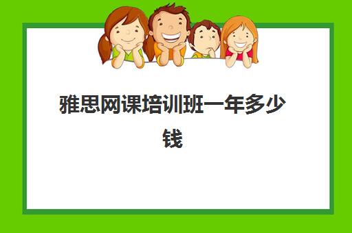 雅思网课培训班一年多少钱(ui培训机构哪个好一)