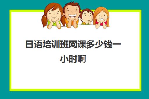 日语培训班网课多少钱一小时啊(日语班价格一般多少钱)