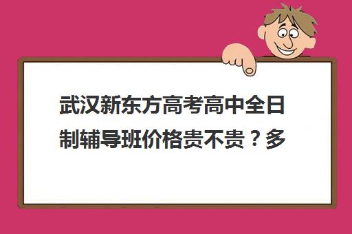 武汉新东方高考高中全日制辅导班价格贵不贵？多少钱一年(武汉高三冲刺班哪家好)