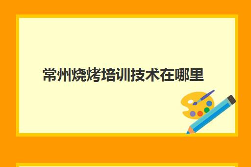 常州烧烤培训技术在哪里(学烧烤技术培训哪里好)