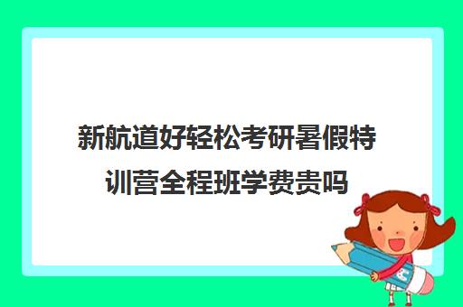 新航道好轻松考研暑假特训营全程班学费贵吗（考研冲刺班有必要报吗）