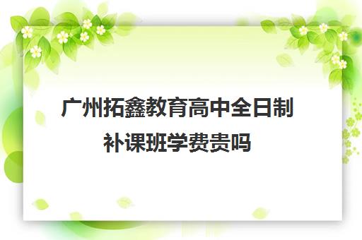 广州拓鑫教育高中全日制补课班学费贵吗(广州民办高中学费一览表)