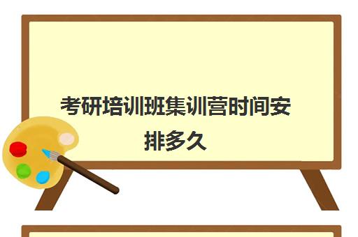 考研培训班集训营时间安排多久(考研有必要报集训营吗)