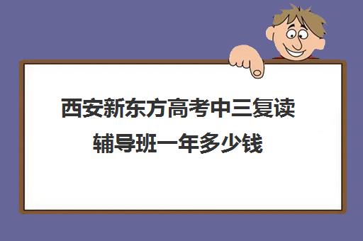 西安新东方高考中三复读辅导班一年多少钱(复读去机构还是学校)