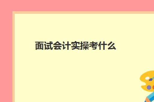 面试会计实操考什么(会计面试基础知识)