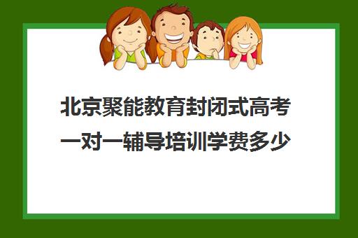 北京聚能教育封闭式高考一对一辅导培训学费多少钱（聚能教育靠谱吗）