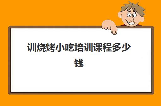 训烧烤小吃培训课程多少钱(小吃培训一般要多少钱学费)