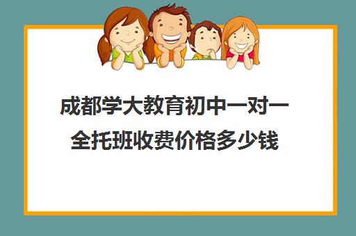 成都学大教育初中一对一全托班收费价格多少钱（成都学大教育机构地址）