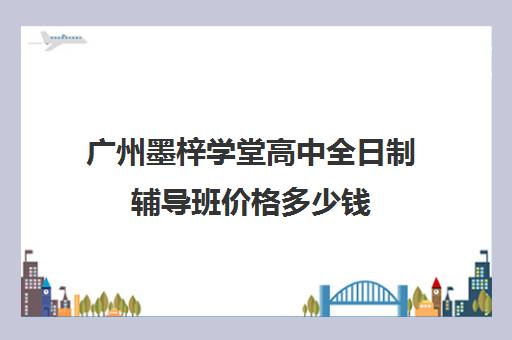 广州墨梓学堂高中全日制辅导班价格多少钱(广州高三复读学校排名及费用)