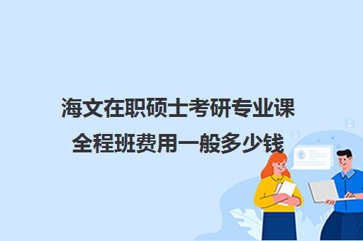 海文在职硕士考研专业课全程班费用一般多少钱（海文考研学费）