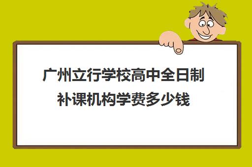 广州立行学校高中全日制补课机构学费多少钱(广州市民办高中)