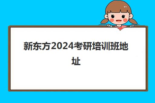 新东方2024考研培训班地址(新东方考研班一般多少钱)