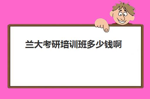 兰大考研培训班多少钱啊(兰大研究生招生官网)