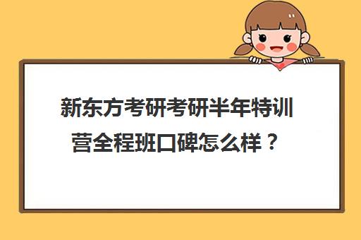 新东方考研考研半年特训营全程班口碑怎么样？（新东方考研网课有用吗）