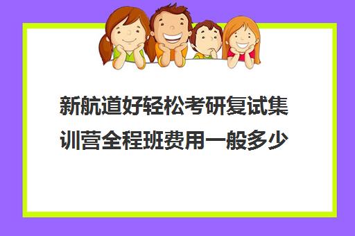 新航道好轻松考研复试集训营全程班费用一般多少钱（考研冲刺班有必要报吗）