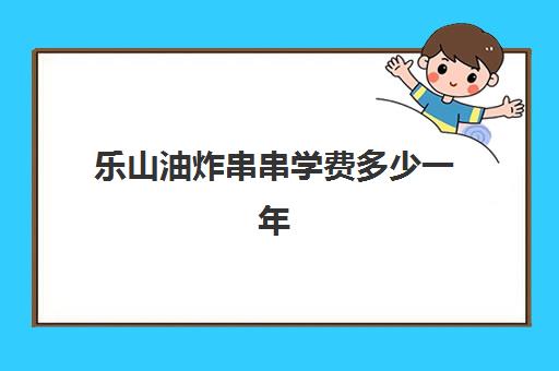 乐山油炸串串学费多少一年(开一个炸串摊需要多少钱)