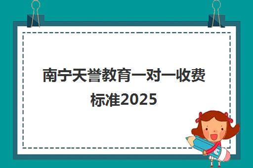 南宁天誉教育一对一收费标准2025(南宁民办初中学校收费标准)