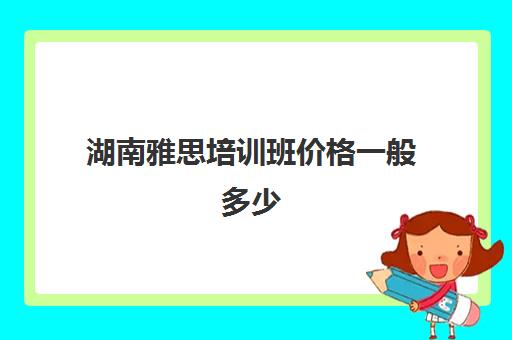 湖南雅思培训班价格一般多少(雅思培训的费用价格)