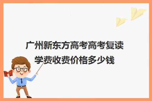 广州新东方高考高考复读学费收费价格多少钱(广州哪里可以复读高三)