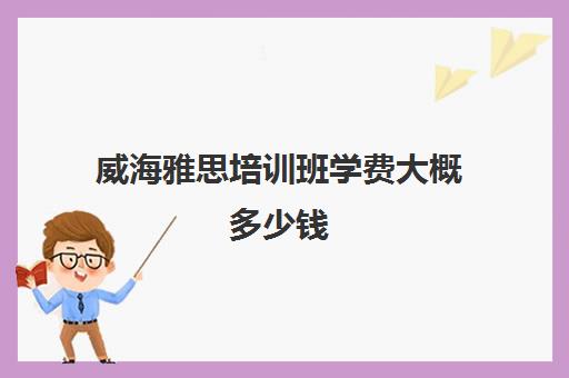 威海雅思培训班学费大概多少钱(新东方托福培训价格一般是多少钱)