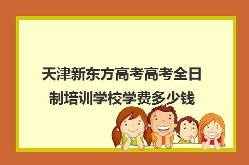 天津新东方高考高考全日制培训学校学费多少钱(天津高考辅导机构哪家最好)