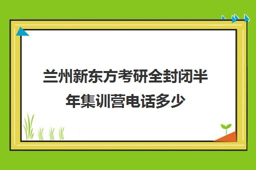 兰州新东方考研全封闭半年集训营电话多少（新东方考研集训营有用吗）