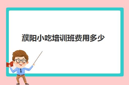 濮阳小吃培训班费用多少(培训小吃学校学费3000多吗)