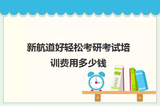 新航道好轻松考研考试培训费用多少钱（考研机构费用）