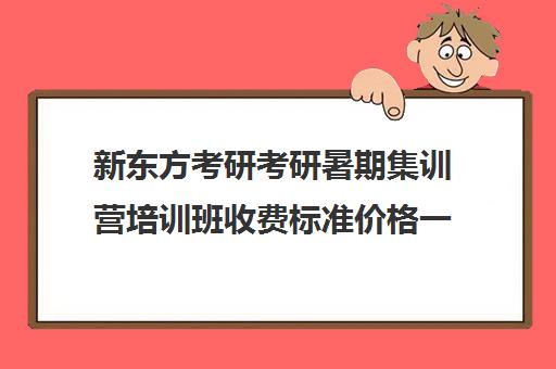 新东方考研考研暑期集训营培训班收费标准价格一览（新东方考研价目表）